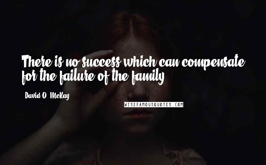 David O. McKay Quotes: There is no success which can compensate for the failure of the family.