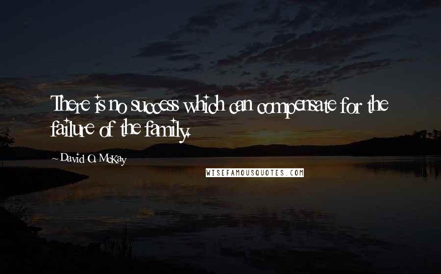 David O. McKay Quotes: There is no success which can compensate for the failure of the family.