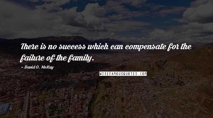 David O. McKay Quotes: There is no success which can compensate for the failure of the family.