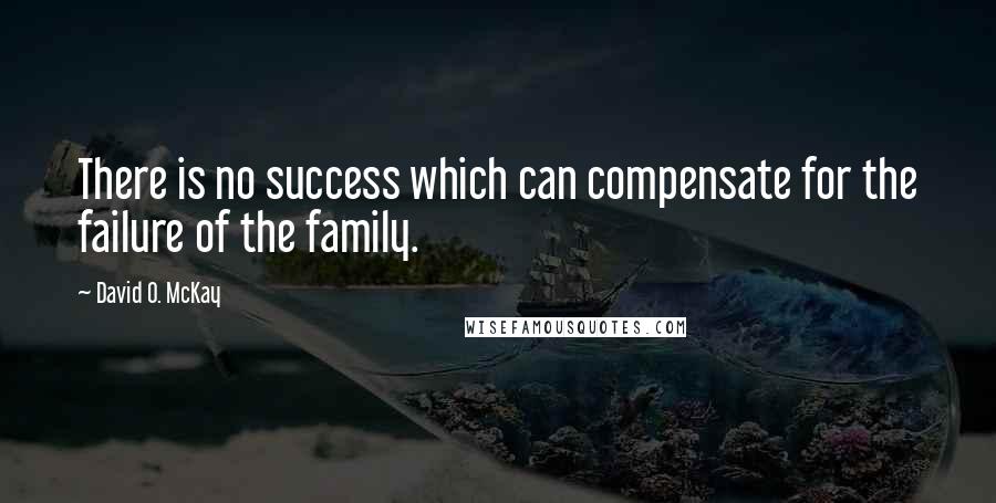 David O. McKay Quotes: There is no success which can compensate for the failure of the family.