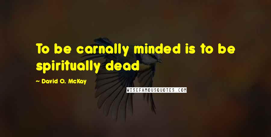 David O. McKay Quotes: To be carnally minded is to be spiritually dead