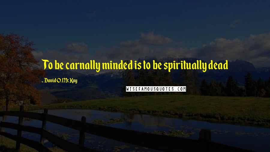 David O. McKay Quotes: To be carnally minded is to be spiritually dead