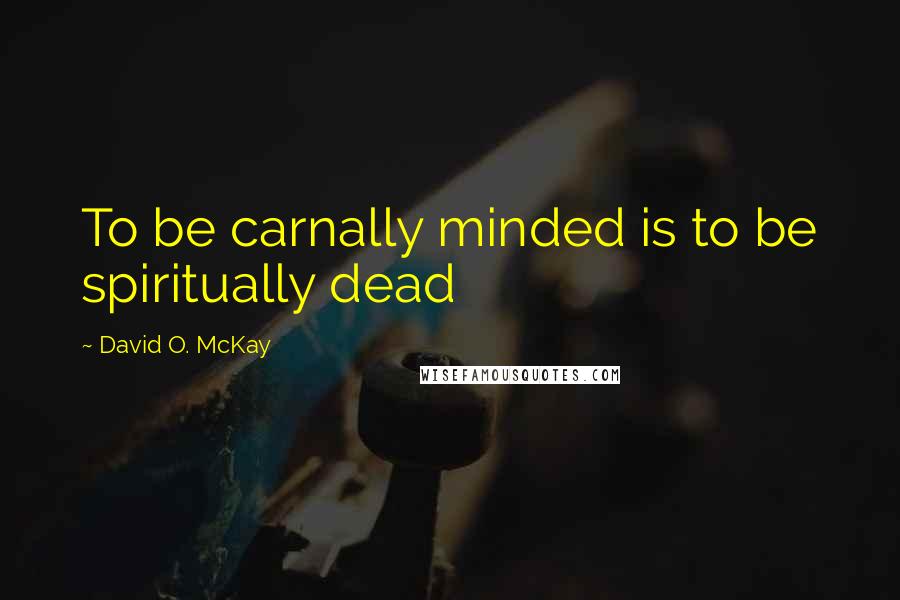 David O. McKay Quotes: To be carnally minded is to be spiritually dead