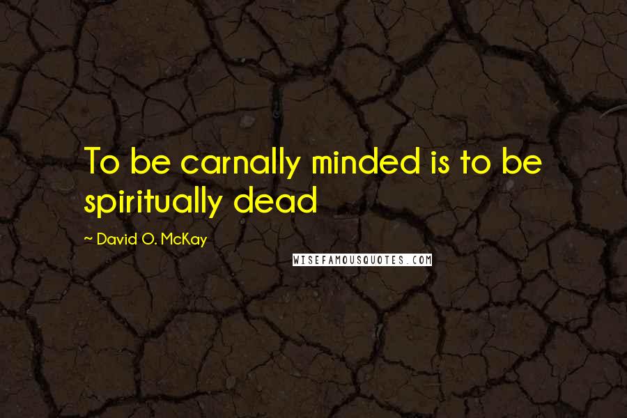 David O. McKay Quotes: To be carnally minded is to be spiritually dead