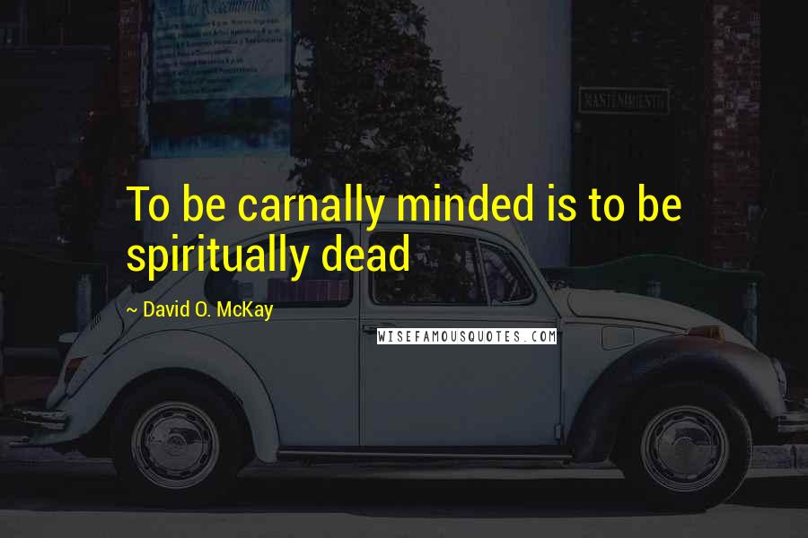 David O. McKay Quotes: To be carnally minded is to be spiritually dead