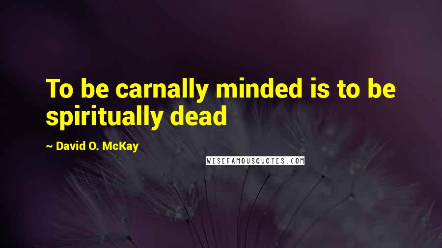 David O. McKay Quotes: To be carnally minded is to be spiritually dead