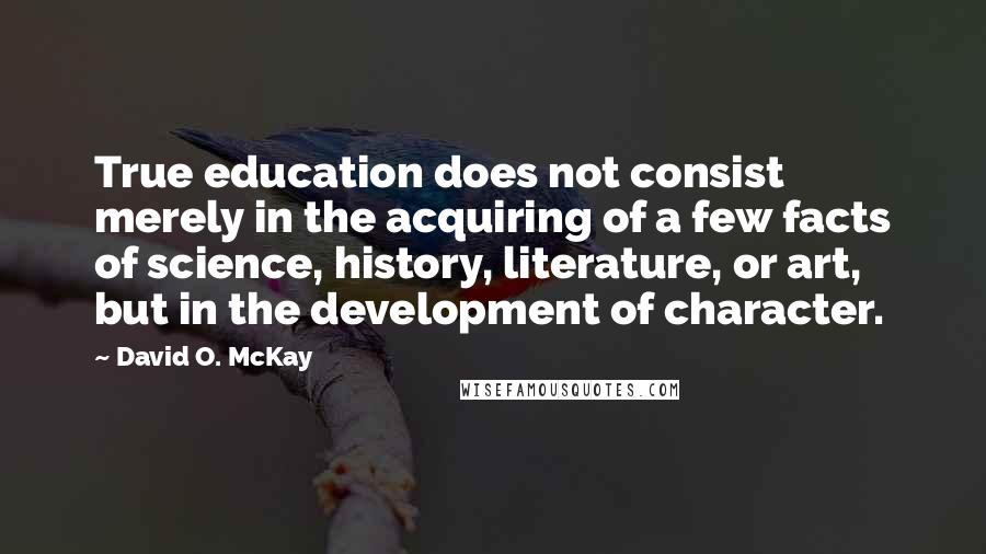 David O. McKay Quotes: True education does not consist merely in the acquiring of a few facts of science, history, literature, or art, but in the development of character.