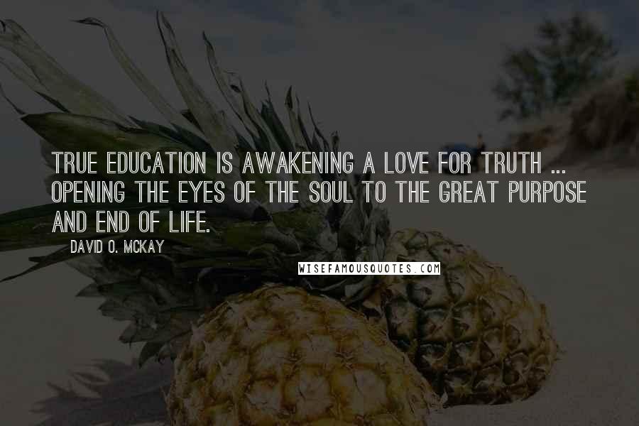 David O. McKay Quotes: True education is awakening a love for truth ... opening the eyes of the soul to the great purpose and end of life.