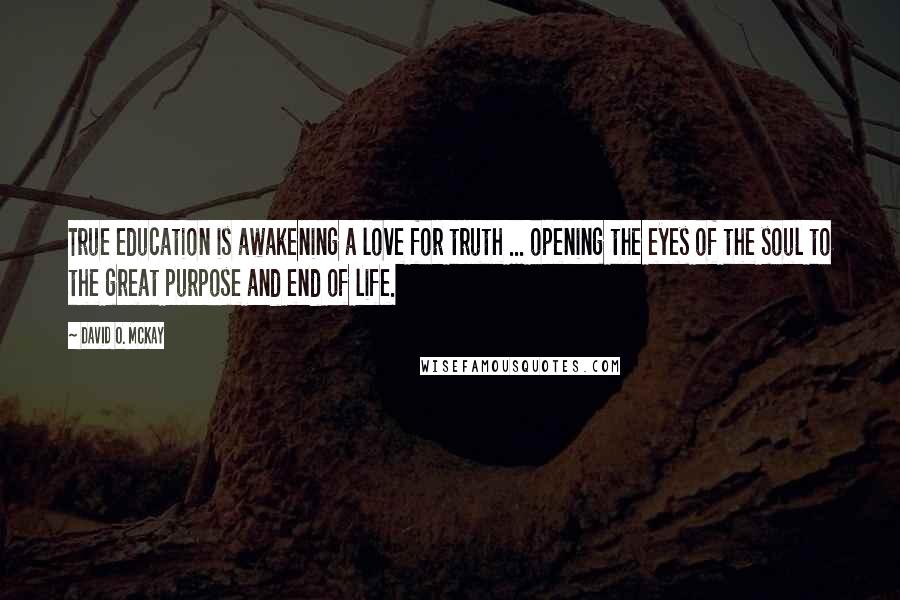 David O. McKay Quotes: True education is awakening a love for truth ... opening the eyes of the soul to the great purpose and end of life.