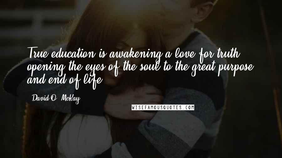 David O. McKay Quotes: True education is awakening a love for truth ... opening the eyes of the soul to the great purpose and end of life.