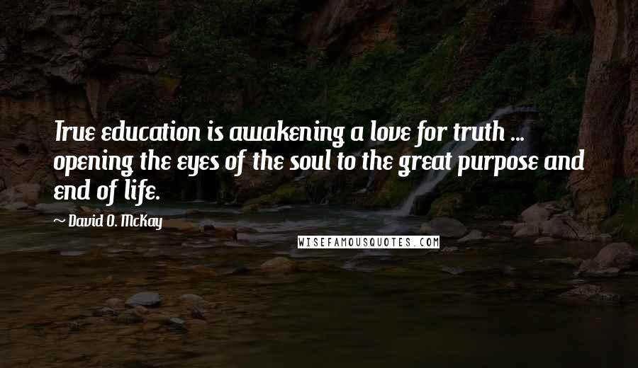 David O. McKay Quotes: True education is awakening a love for truth ... opening the eyes of the soul to the great purpose and end of life.