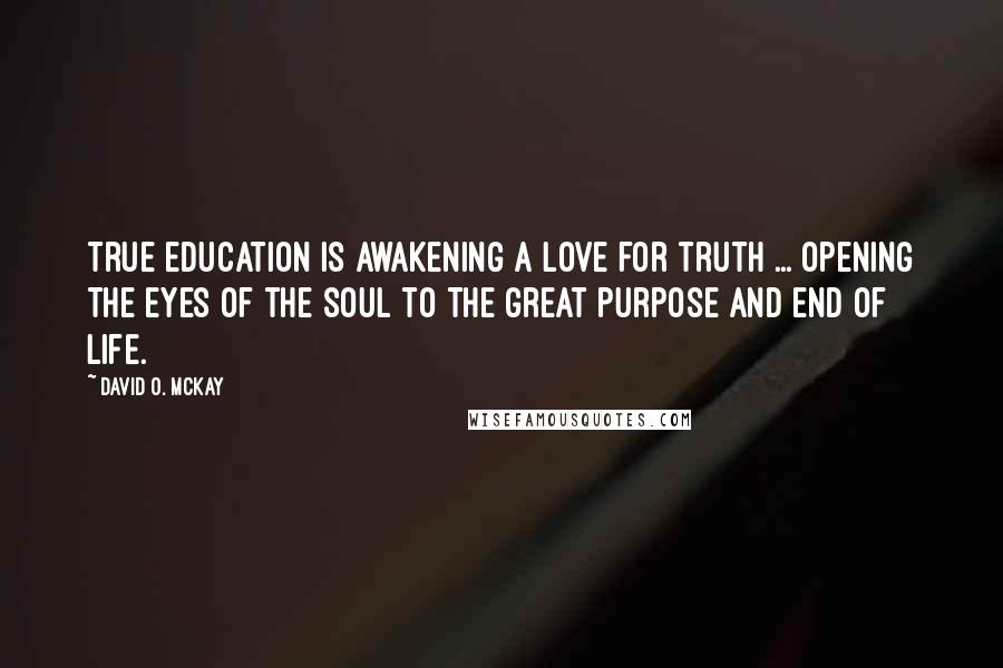 David O. McKay Quotes: True education is awakening a love for truth ... opening the eyes of the soul to the great purpose and end of life.