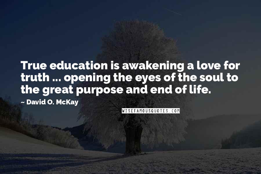 David O. McKay Quotes: True education is awakening a love for truth ... opening the eyes of the soul to the great purpose and end of life.