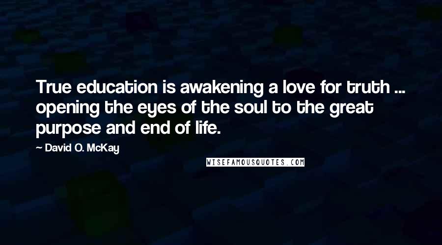 David O. McKay Quotes: True education is awakening a love for truth ... opening the eyes of the soul to the great purpose and end of life.