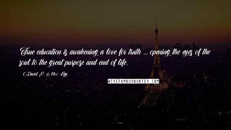 David O. McKay Quotes: True education is awakening a love for truth ... opening the eyes of the soul to the great purpose and end of life.