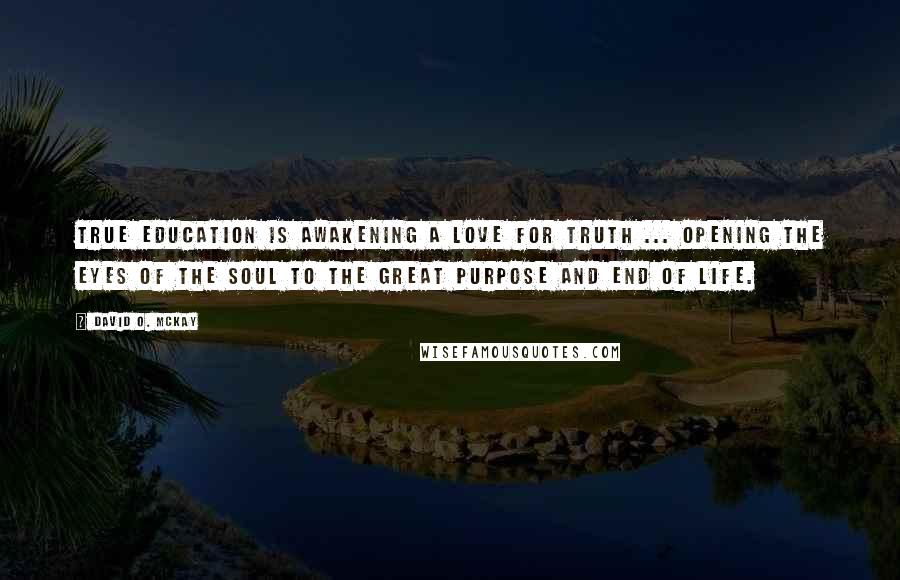 David O. McKay Quotes: True education is awakening a love for truth ... opening the eyes of the soul to the great purpose and end of life.