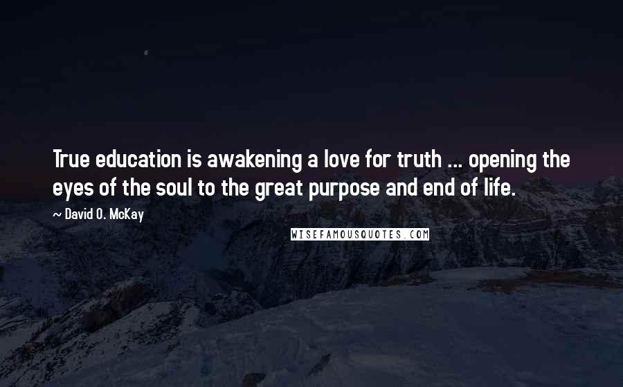 David O. McKay Quotes: True education is awakening a love for truth ... opening the eyes of the soul to the great purpose and end of life.