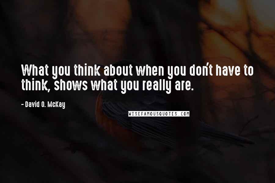 David O. McKay Quotes: What you think about when you don't have to think, shows what you really are.