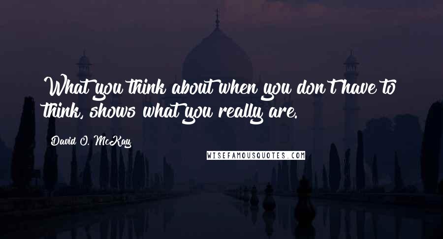 David O. McKay Quotes: What you think about when you don't have to think, shows what you really are.