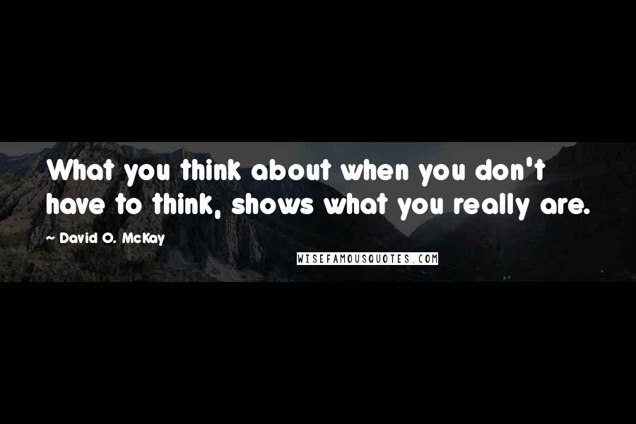 David O. McKay Quotes: What you think about when you don't have to think, shows what you really are.