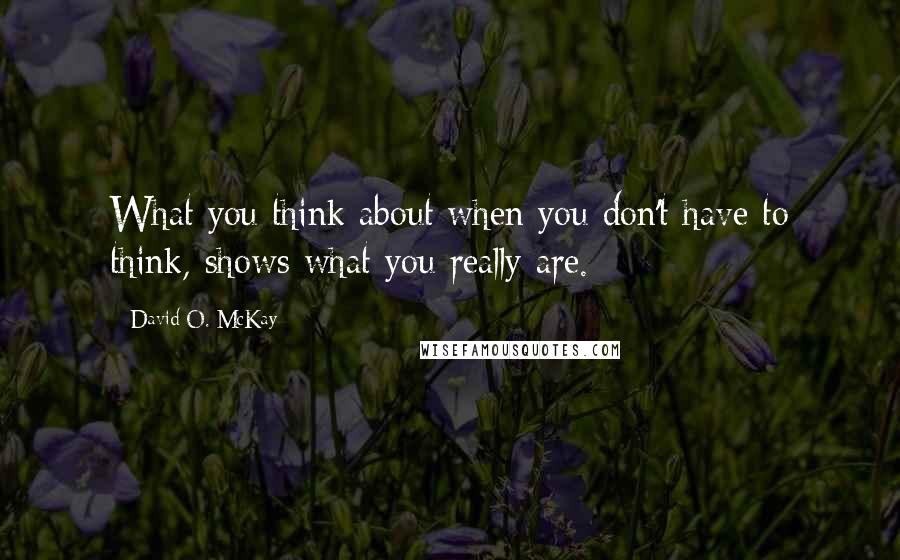 David O. McKay Quotes: What you think about when you don't have to think, shows what you really are.