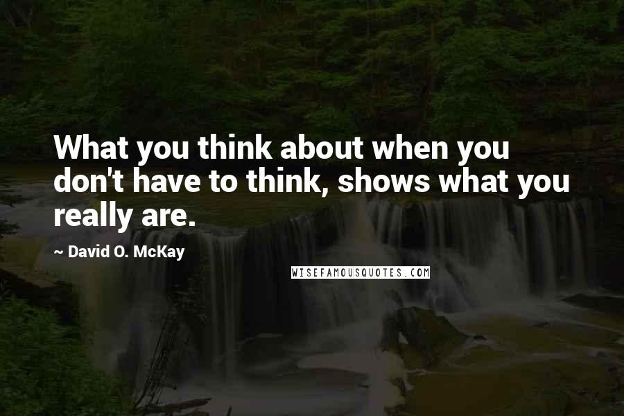 David O. McKay Quotes: What you think about when you don't have to think, shows what you really are.