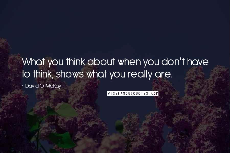 David O. McKay Quotes: What you think about when you don't have to think, shows what you really are.