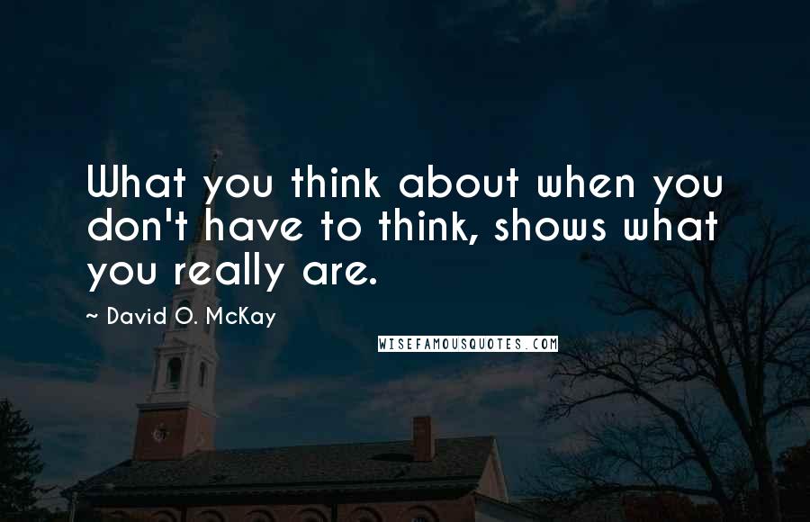 David O. McKay Quotes: What you think about when you don't have to think, shows what you really are.