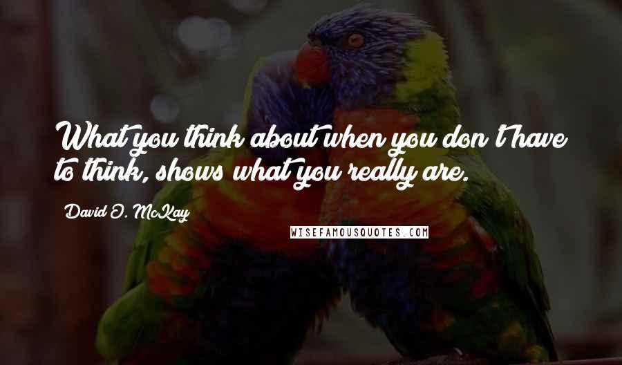 David O. McKay Quotes: What you think about when you don't have to think, shows what you really are.