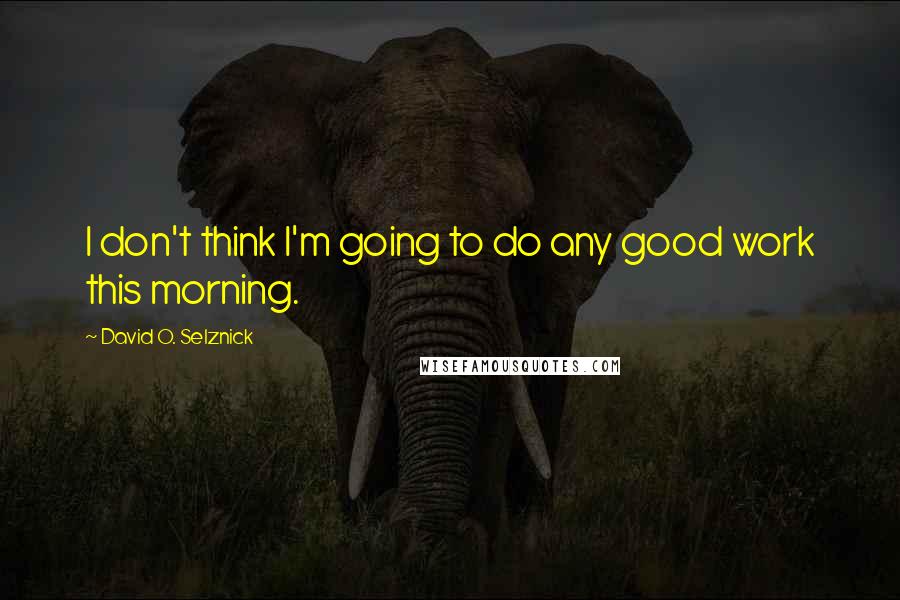 David O. Selznick Quotes: I don't think I'm going to do any good work this morning.