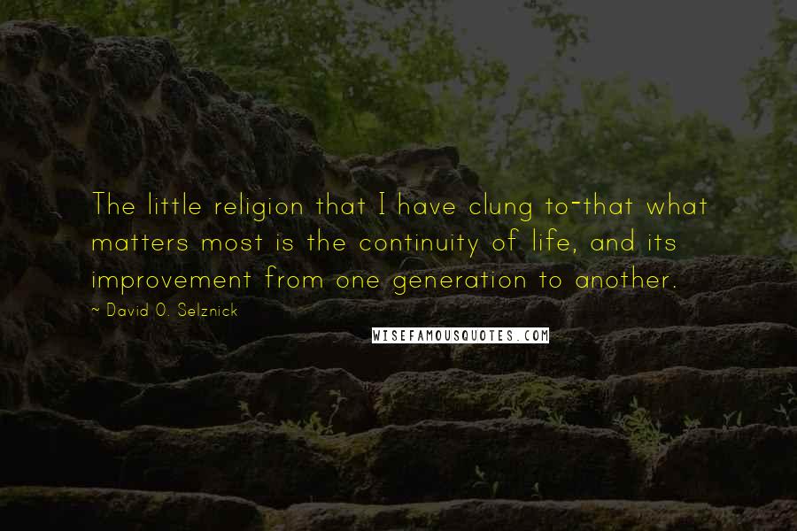 David O. Selznick Quotes: The little religion that I have clung to-that what matters most is the continuity of life, and its improvement from one generation to another.