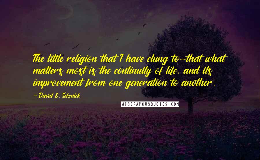 David O. Selznick Quotes: The little religion that I have clung to-that what matters most is the continuity of life, and its improvement from one generation to another.