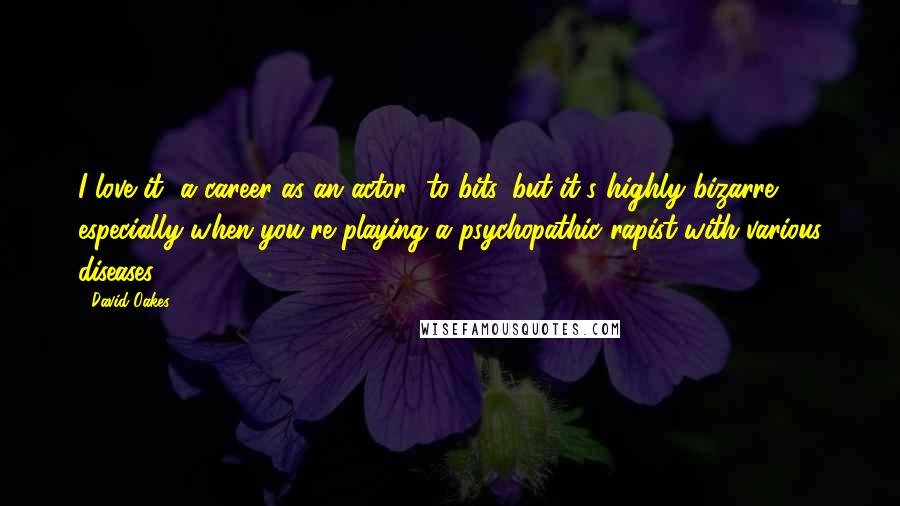 David Oakes Quotes: I love it [a career as an actor] to bits, but it's highly bizarre, especially when you're playing a psychopathic rapist with various diseases.