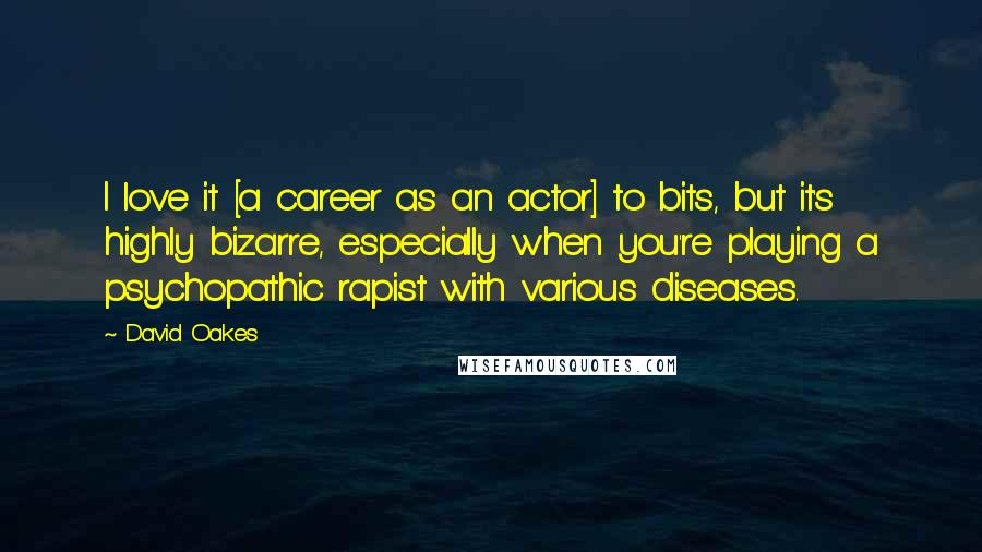 David Oakes Quotes: I love it [a career as an actor] to bits, but it's highly bizarre, especially when you're playing a psychopathic rapist with various diseases.