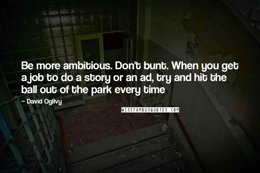 David Ogilvy Quotes: Be more ambitious. Don't bunt. When you get a job to do a story or an ad, try and hit the ball out of the park every time