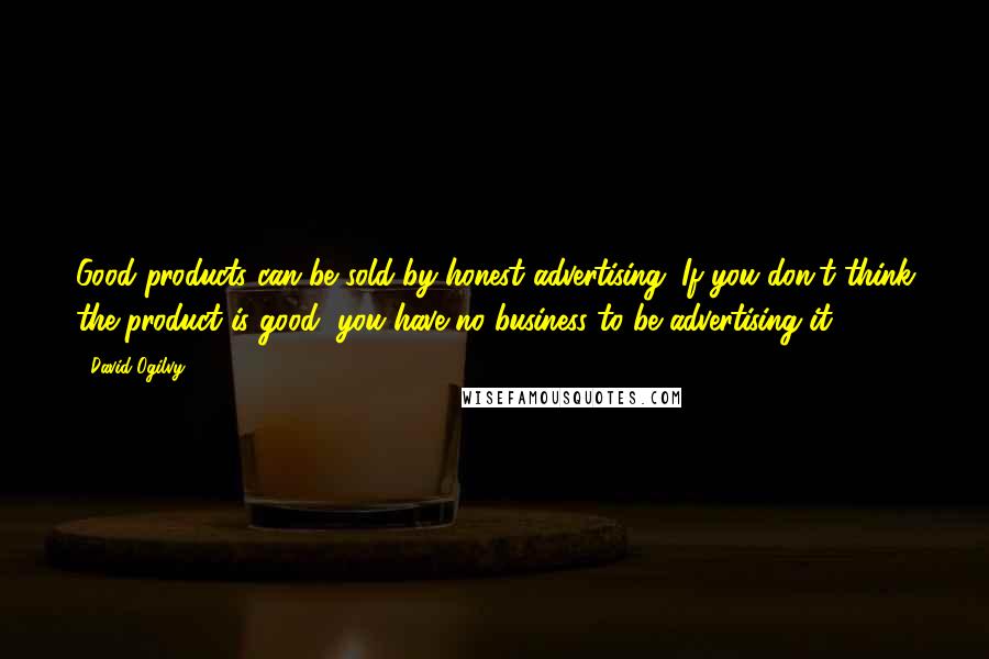 David Ogilvy Quotes: Good products can be sold by honest advertising. If you don't think the product is good, you have no business to be advertising it.