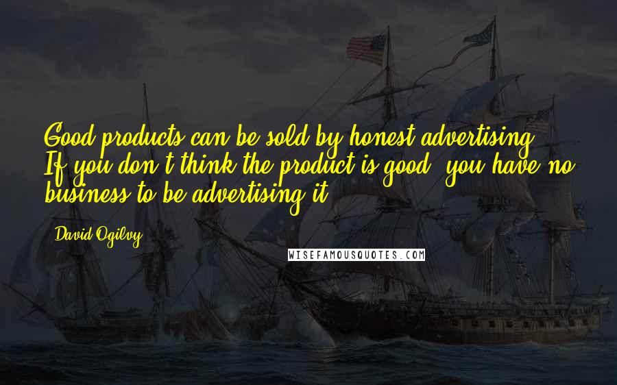 David Ogilvy Quotes: Good products can be sold by honest advertising. If you don't think the product is good, you have no business to be advertising it.