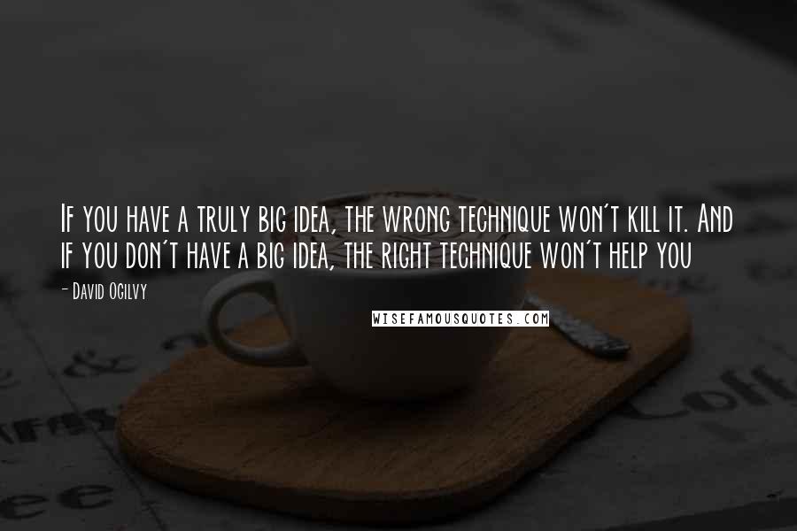 David Ogilvy Quotes: If you have a truly big idea, the wrong technique won't kill it. And if you don't have a big idea, the right technique won't help you