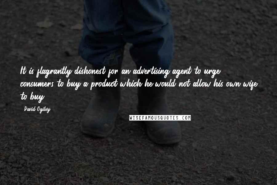 David Ogilvy Quotes: It is flagrantly dishonest for an advertising agent to urge consumers to buy a product which he would not allow his own wife to buy.
