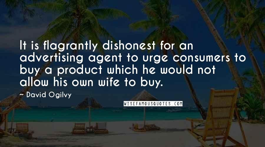 David Ogilvy Quotes: It is flagrantly dishonest for an advertising agent to urge consumers to buy a product which he would not allow his own wife to buy.