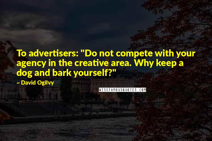 David Ogilvy Quotes: To advertisers: "Do not compete with your agency in the creative area. Why keep a dog and bark yourself?"