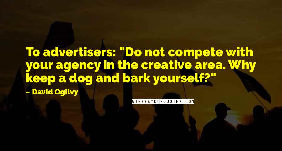 David Ogilvy Quotes: To advertisers: "Do not compete with your agency in the creative area. Why keep a dog and bark yourself?"