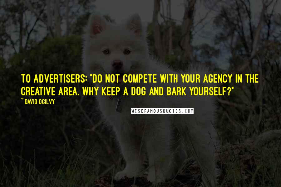 David Ogilvy Quotes: To advertisers: "Do not compete with your agency in the creative area. Why keep a dog and bark yourself?"