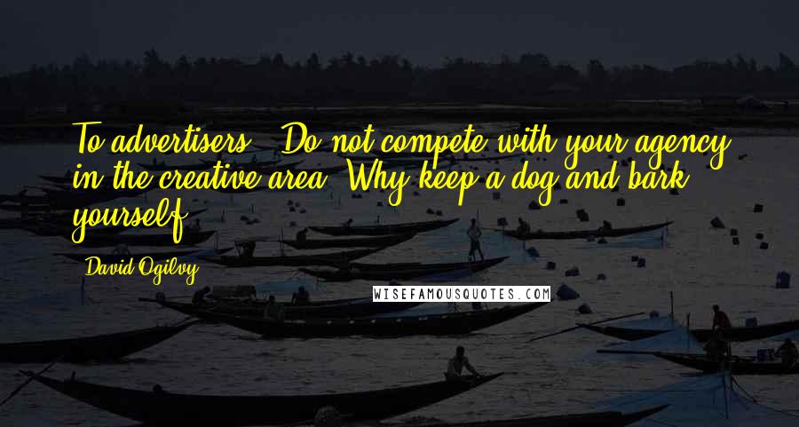 David Ogilvy Quotes: To advertisers: "Do not compete with your agency in the creative area. Why keep a dog and bark yourself?"