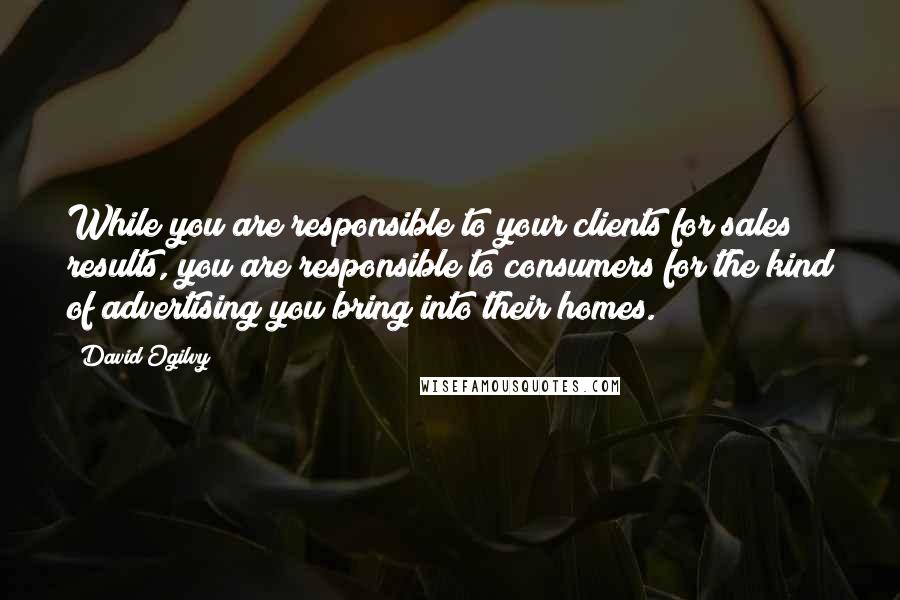 David Ogilvy Quotes: While you are responsible to your clients for sales results, you are responsible to consumers for the kind of advertising you bring into their homes.