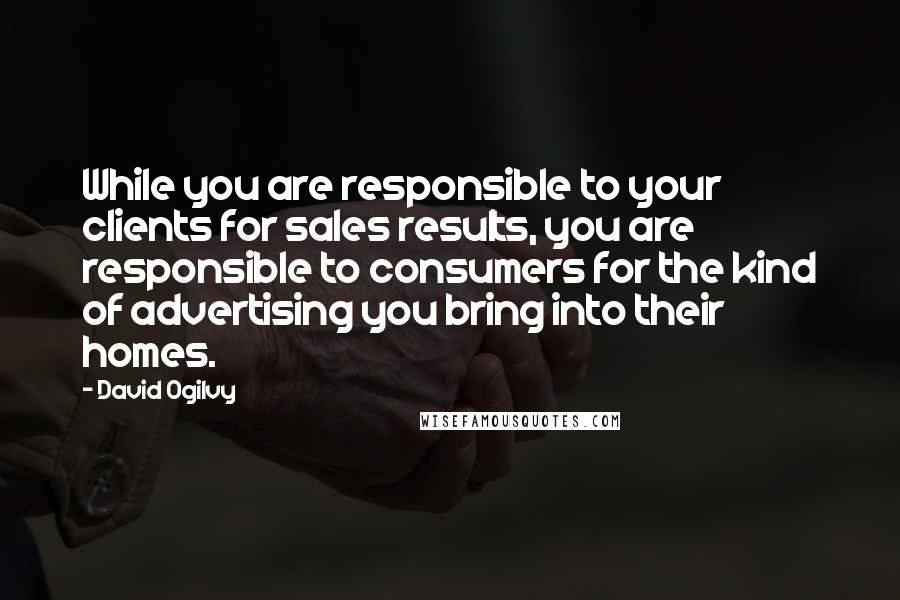 David Ogilvy Quotes: While you are responsible to your clients for sales results, you are responsible to consumers for the kind of advertising you bring into their homes.