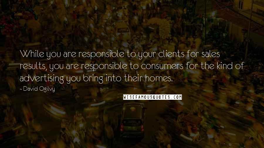 David Ogilvy Quotes: While you are responsible to your clients for sales results, you are responsible to consumers for the kind of advertising you bring into their homes.