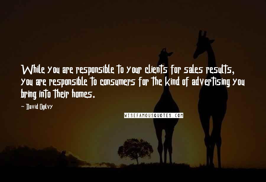 David Ogilvy Quotes: While you are responsible to your clients for sales results, you are responsible to consumers for the kind of advertising you bring into their homes.