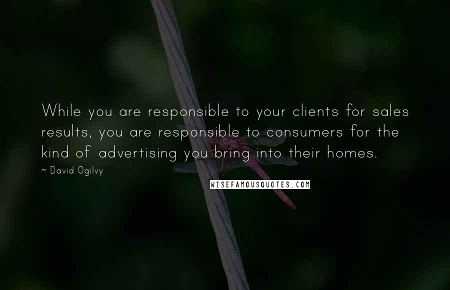 David Ogilvy Quotes: While you are responsible to your clients for sales results, you are responsible to consumers for the kind of advertising you bring into their homes.