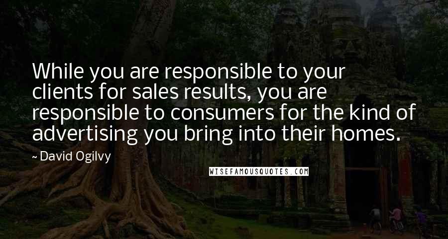 David Ogilvy Quotes: While you are responsible to your clients for sales results, you are responsible to consumers for the kind of advertising you bring into their homes.